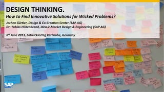 DESIGN	
  THINKING.	
  
How	
  to	
  Find	
  Innova-ve	
  Solu-ons	
  for	
  Wicked	
  Problems?	
  
	
  	
  	
  	
  	
  Jochen	
  Gürtler,	
  Design	
  &	
  Co-­‐Crea-on	
  Center	
  (SAP	
  AG)	
  
Dr.	
  Tobias	
  Hildenbrand,	
  Idea-­‐2-­‐Market	
  Design	
  &	
  Engineering	
  (SAP	
  AG)	
  
	
  
6th	
  June	
  2013,	
  Entwicklertag	
  Karlsruhe,	
  Germany	
  
 