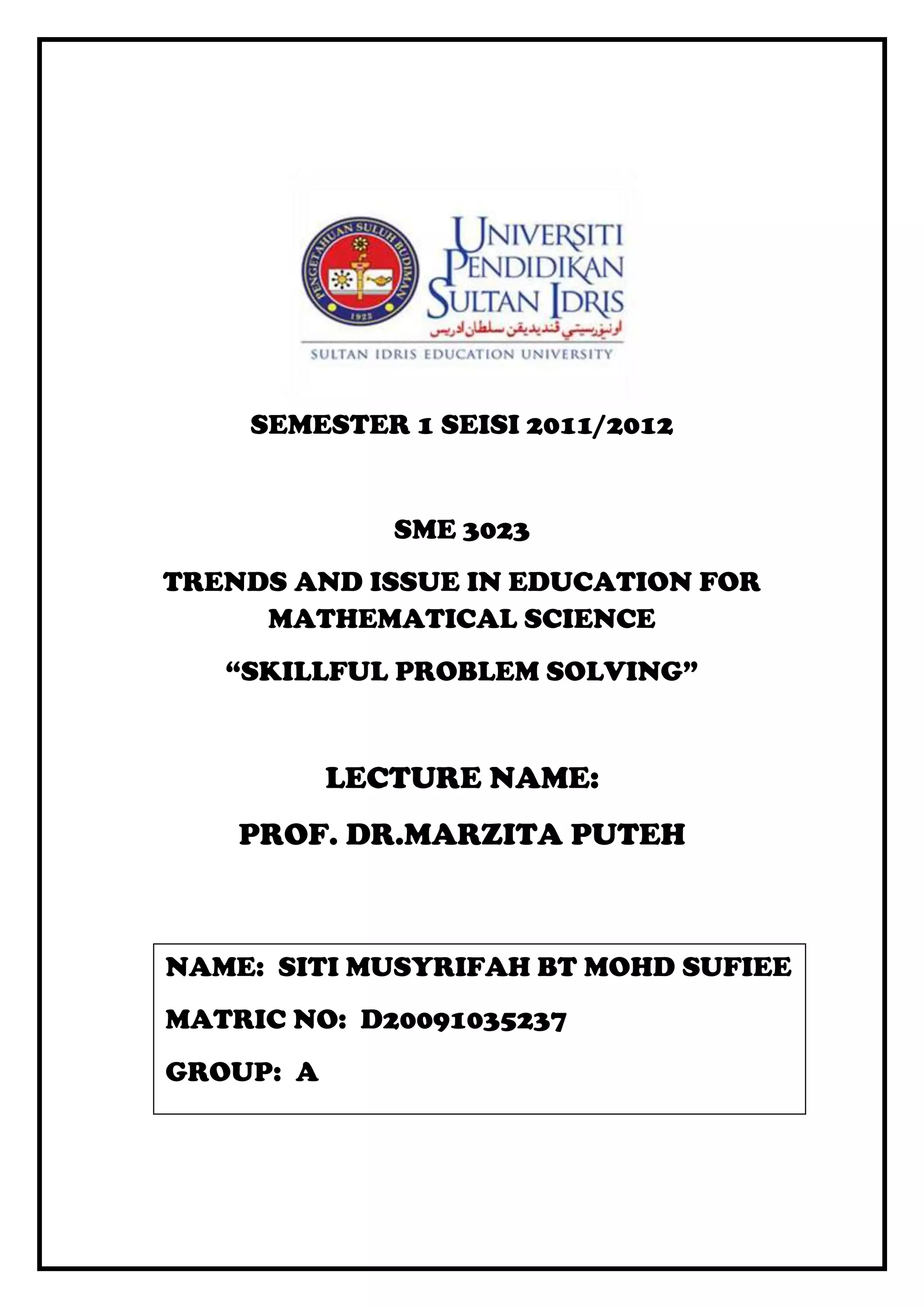 SEMESTER 1 SEISI 2011/2012


              SME 3023
TRENDS AND ISSUE IN EDUCATION FOR
     MATHEMATICAL SCIENCE
   “SKILLFUL PROBLEM SOLVING”


           LECTURE NAME:
    PROF. DR.MARZITA PUTEH



NAME: SITI MUSYRIFAH BT MOHD SUFIEE
MATRIC NO: D20091035237
GROUP: A
 