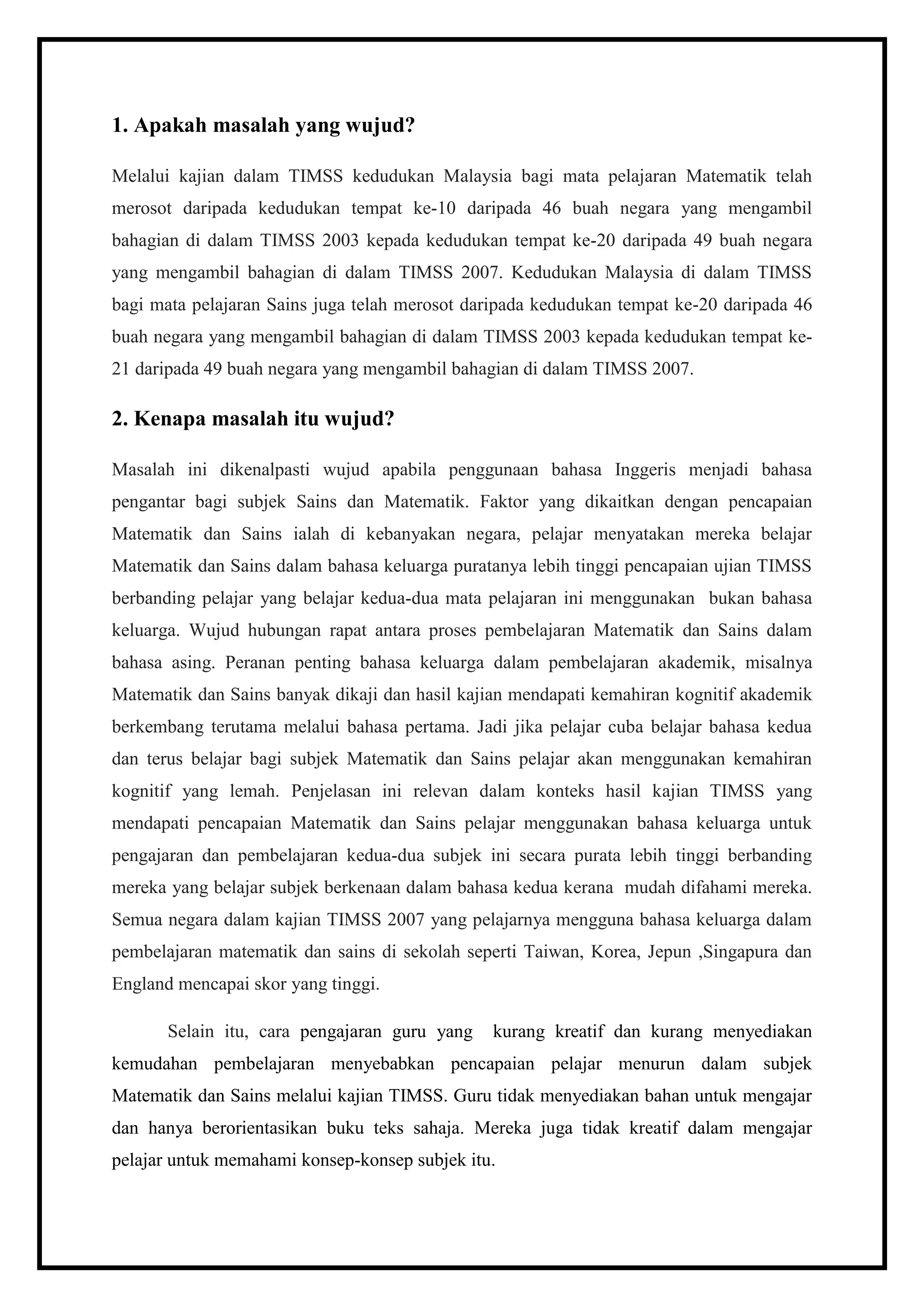 1. Apakah masalah yang wujud?

Melalui kajian dalam TIMSS kedudukan Malaysia bagi mata pelajaran Matematik telah
merosot daripada kedudukan tempat ke-10 daripada 46 buah negara yang mengambil
bahagian di dalam TIMSS 2003 kepada kedudukan tempat ke-20 daripada 49 buah negara
yang mengambil bahagian di dalam TIMSS 2007. Kedudukan Malaysia di dalam TIMSS
bagi mata pelajaran Sains juga telah merosot daripada kedudukan tempat ke-20 daripada 46
buah negara yang mengambil bahagian di dalam TIMSS 2003 kepada kedudukan tempat ke-
21 daripada 49 buah negara yang mengambil bahagian di dalam TIMSS 2007.

2. Kenapa masalah itu wujud?

Masalah ini dikenalpasti wujud apabila penggunaan bahasa Inggeris menjadi bahasa
pengantar bagi subjek Sains dan Matematik. Faktor yang dikaitkan dengan pencapaian
Matematik dan Sains ialah di kebanyakan negara, pelajar menyatakan mereka belajar
Matematik dan Sains dalam bahasa keluarga puratanya lebih tinggi pencapaian ujian TIMSS
berbanding pelajar yang belajar kedua-dua mata pelajaran ini menggunakan bukan bahasa
keluarga. Wujud hubungan rapat antara proses pembelajaran Matematik dan Sains dalam
bahasa asing. Peranan penting bahasa keluarga dalam pembelajaran akademik, misalnya
Matematik dan Sains banyak dikaji dan hasil kajian mendapati kemahiran kognitif akademik
berkembang terutama melalui bahasa pertama. Jadi jika pelajar cuba belajar bahasa kedua
dan terus belajar bagi subjek Matematik dan Sains pelajar akan menggunakan kemahiran
kognitif yang lemah. Penjelasan ini relevan dalam konteks hasil kajian TIMSS yang
mendapati pencapaian Matematik dan Sains pelajar menggunakan bahasa keluarga untuk
pengajaran dan pembelajaran kedua-dua subjek ini secara purata lebih tinggi berbanding
mereka yang belajar subjek berkenaan dalam bahasa kedua kerana mudah difahami mereka.
Semua negara dalam kajian TIMSS 2007 yang pelajarnya mengguna bahasa keluarga dalam
pembelajaran matematik dan sains di sekolah seperti Taiwan, Korea, Jepun ,Singapura dan
England mencapai skor yang tinggi.

       Selain itu, cara pengajaran guru yang   kurang kreatif dan kurang menyediakan
kemudahan pembelajaran menyebabkan pencapaian pelajar menurun dalam subjek
Matematik dan Sains melalui kajian TIMSS. Guru tidak menyediakan bahan untuk mengajar
dan hanya berorientasikan buku teks sahaja. Mereka juga tidak kreatif dalam mengajar
pelajar untuk memahami konsep-konsep subjek itu.
 