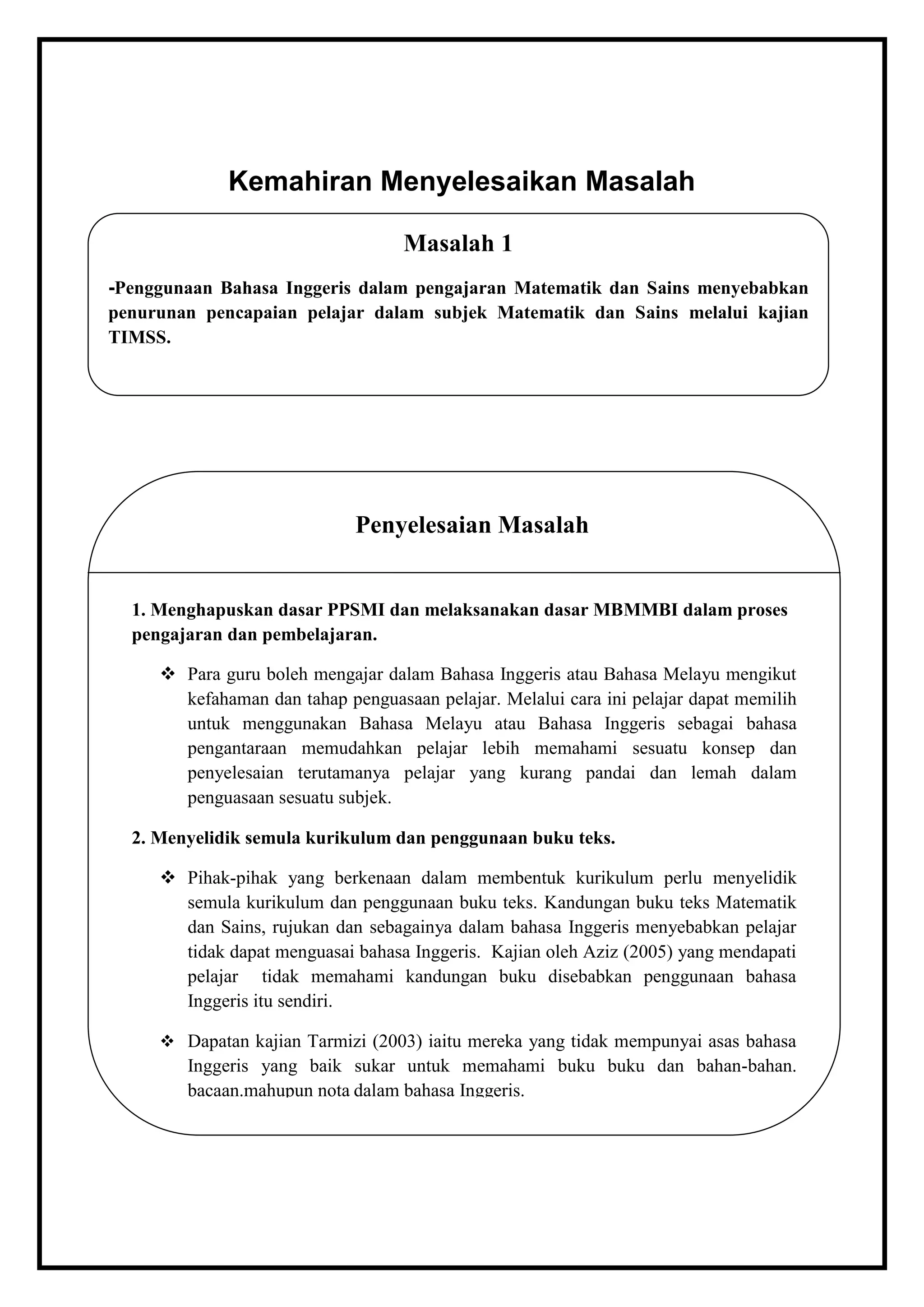 Kemahiran Menyelesaikan Masalah

                                   Masalah 1
-Penggunaan Bahasa Inggeris dalam pengajaran Matematik dan Sains menyebabkan
penurunan pencapaian pelajar dalam subjek Matematik dan Sains melalui kajian
TIMSS.




                             Penyelesaian Masalah


  1. Menghapuskan dasar PPSMI dan melaksanakan dasar MBMMBI dalam proses
  pengajaran dan pembelajaran.

      Para guru boleh mengajar dalam Bahasa Inggeris atau Bahasa Melayu mengikut
       kefahaman dan tahap penguasaan pelajar. Melalui cara ini pelajar dapat memilih
       untuk menggunakan Bahasa Melayu atau Bahasa Inggeris sebagai bahasa
       pengantaraan memudahkan pelajar lebih memahami sesuatu konsep dan
       penyelesaian terutamanya pelajar yang kurang pandai dan lemah dalam
       penguasaan sesuatu subjek.

  2. Menyelidik semula kurikulum dan penggunaan buku teks.

      Pihak-pihak yang berkenaan dalam membentuk kurikulum perlu menyelidik
       semula kurikulum dan penggunaan buku teks. Kandungan buku teks Matematik
       dan Sains, rujukan dan sebagainya dalam bahasa Inggeris menyebabkan pelajar
       tidak dapat menguasai bahasa Inggeris. Kajian oleh Aziz (2005) yang mendapati
       pelajar tidak memahami kandungan buku disebabkan penggunaan bahasa
       Inggeris itu sendiri.

      Dapatan kajian Tarmizi (2003) iaitu mereka yang tidak mempunyai asas bahasa
        Inggeris yang baik sukar untuk memahami buku buku dan bahan-bahan.
        bacaan.mahupun nota dalam bahasa Inggeris.
 