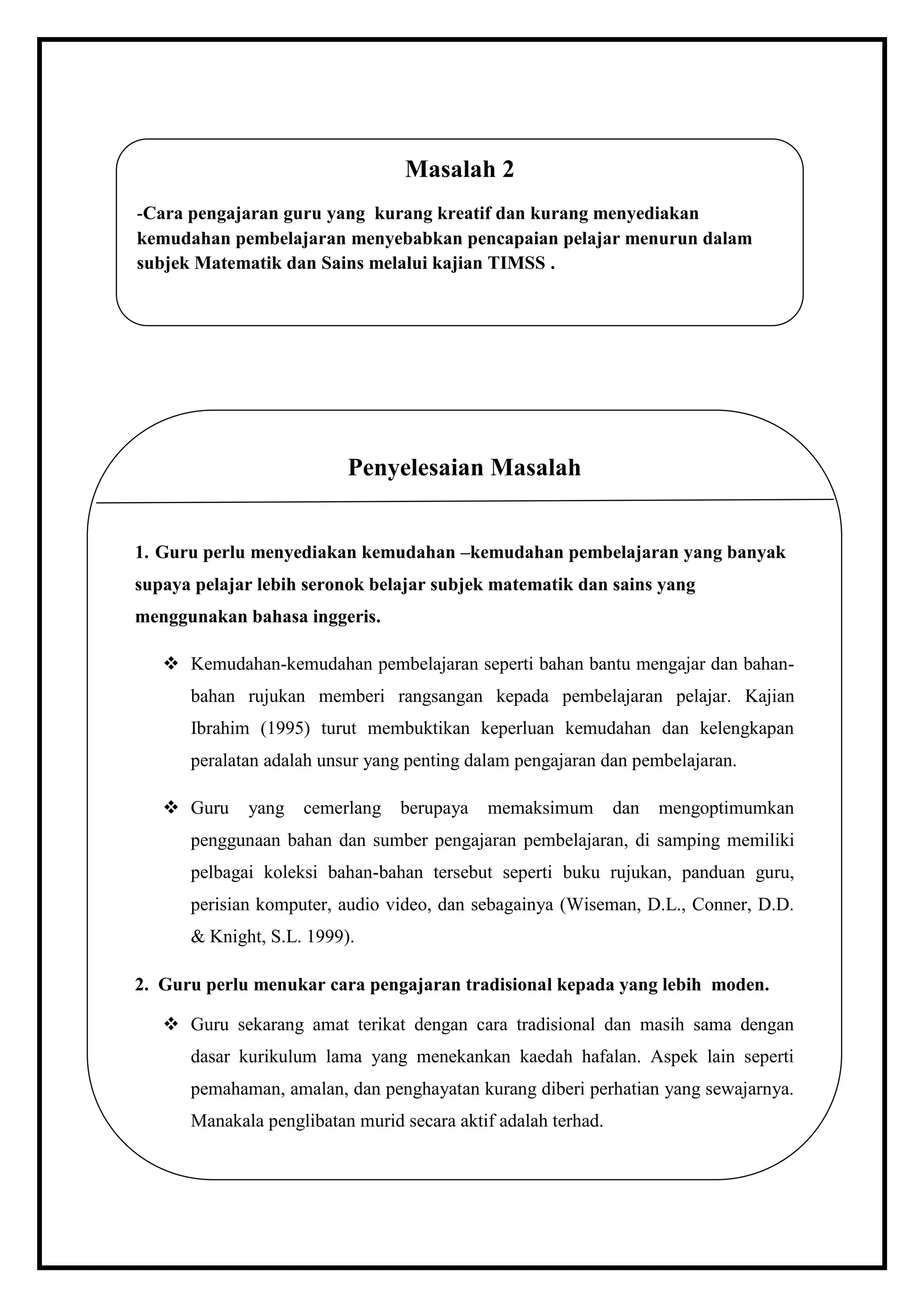 Masalah 2
    -Cara pengajaran guru yang kurang kreatif dan kurang menyediakan
    kemudahan pembelajaran menyebabkan pencapaian pelajar menurun dalam
    subjek Matematik dan Sains melalui kajian TIMSS .




                              Penyelesaian Masalah


    1. Guru perlu menyediakan kemudahan –kemudahan pembelajaran yang banyak
    supaya pelajar lebih seronok belajar subjek matematik dan sains yang
    menggunakan bahasa inggeris.

        Kemudahan-kemudahan pembelajaran seperti bahan bantu mengajar dan bahan-
          bahan rujukan memberi rangsangan kepada pembelajaran pelajar. Kajian
          Ibrahim (1995) turut membuktikan keperluan kemudahan dan kelengkapan
          peralatan adalah unsur yang penting dalam pengajaran dan pembelajaran.

        Guru    yang   cemerlang    berupaya   memaksimum         dan   mengoptimumkan
          penggunaan bahan dan sumber pengajaran pembelajaran, di samping memiliki
          pelbagai koleksi bahan-bahan tersebut seperti buku rujukan, panduan guru,
.
          perisian komputer, audio video, dan sebagainya (Wiseman, D.L., Conner, D.D.
          & Knight, S.L. 1999).

    2. Guru perlu menukar cara pengajaran tradisional kepada yang lebih moden.

        Guru sekarang amat terikat dengan cara tradisional dan masih sama dengan
          dasar kurikulum lama yang menekankan kaedah hafalan. Aspek lain seperti
          pemahaman, amalan, dan penghayatan kurang diberi perhatian yang sewajarnya.
          Manakala penglibatan murid secara aktif adalah terhad.
 