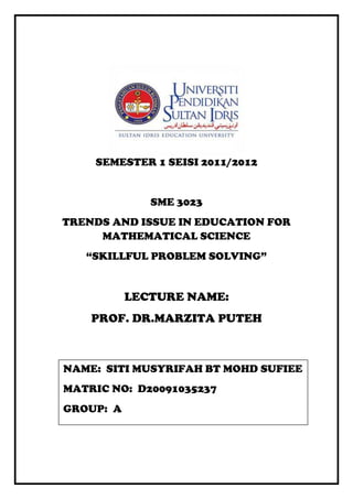 SEMESTER 1 SEISI 2011/2012


              SME 3023
TRENDS AND ISSUE IN EDUCATION FOR
     MATHEMATICAL SCIENCE
   “SKILLFUL PROBLEM SOLVING”


           LECTURE NAME:
    PROF. DR.MARZITA PUTEH



NAME: SITI MUSYRIFAH BT MOHD SUFIEE
MATRIC NO: D20091035237
GROUP: A
 