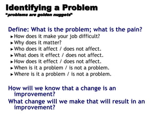 Identifying a Problem
“problems are golden nuggets”
Define: What is the problem; what is the pain?
►How does it make your job difficult?
►Why does it matter?
►Who does it affect / does not affect.
►What does it effect / does not affect.
►How does it effect / does not affect.
►When is it a problem / is not a problem.
►Where is it a problem / is not a problem.
How will we know that a change is an
improvement?
What change will we make that will result in an
improvement?
 
