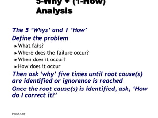 PDCA 1/07
5-Why + (1-How)
Analysis
The 5 ‘Whys’ and 1 ‘How’
Define the problem
►What fails?
►Where does the failure occur?
►When does it occur?
►How does it occur
Then ask ‘why’ five times until root cause(s)
are identified or ignorance is reached
Once the root cause(s) is identified, ask, ‘How
do I correct it?’
 