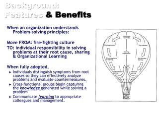 Background:
Features & Benefits
When an organization understands
Problem-solving principles:
Move FROM: fire-fighting culture
TO: individual responsibility in solving
problems at their root cause, sharing
& Organizational Learning
When fully adopted,
► Individuals distinguish symptoms from root
causes so they can effectively analyze
problems and evaluate countermeasures.
► Cross-functional groups begin capturing
the knowledge generated while solving a
problem
► Communicate learning to appropriate
colleagues and management.
 