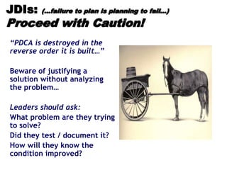 JDIs: (…failure to plan is planning to fail…)
Proceed with Caution!
“PDCA is destroyed in the
reverse order it is built…”
Beware of justifying a
solution without analyzing
the problem…
Leaders should ask:
What problem are they trying
to solve?
Did they test / document it?
How will they know the
condition improved?
 