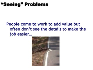 “Seeing” Problems
People come to work to add value but
often don’t see the details to make the
job easier…
 