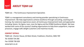 ABOUT TQMI Ltd
TQMI Ltd. – The Continuous Improvement Specialists
TQMI is a management consultancy and training provider specialising in Continuous
Improvement. We help organisations achieve excellence through consulting, coaching and
training. Our extensive experience covers all Continuous Improvement tools and approaches
including: Kaizen, Six Sigma, Lean, Lean Six Sigma and the EFQM Excellence Model. We have
worked with some of the country’s leading organisations to help them outperform, improve
processes, engage staff, delight customers and maximise results.
CONTACT DETAILS
TQMI Ltd - Charter House, 63 Main Street, Frodsham, Cheshire, WA6 7DF
Tel: 01928 734 266
Fax: 01928 736 628
www.tqmi.co.uk
 