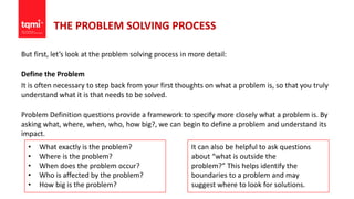 THE PROBLEM SOLVING PROCESS
But first, let’s look at the problem solving process in more detail:
Define the Problem
It is often necessary to step back from your first thoughts on what a problem is, so that you truly
understand what it is that needs to be solved.
Problem Definition questions provide a framework to specify more closely what a problem is. By
asking what, where, when, who, how big?, we can begin to define a problem and understand its
impact.
• What exactly is the problem?
• Where is the problem?
• When does the problem occur?
• Who is affected by the problem?
• How big is the problem?
It can also be helpful to ask questions
about “what is outside the
problem?” This helps identify the
boundaries to a problem and may
suggest where to look for solutions.
 