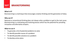 BRAINSTORMING
What is it?
Brainstorming is a technique that encourages creative thinking and the generation of ideas.
Why use it?
Rational or conventional thinking does not always solve a problem or get to the root cause.
Brainstorming is a motivating and involving process which has the potential for providing
innovative and alternative answers.
When to use it
• To generate a list of potential problems to solve
• To identify possible causes of a problem
• To identify possible solutions to a problem
• To develop action plans
 