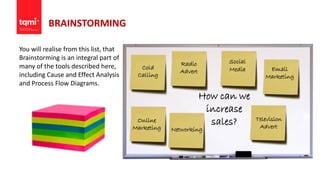BRAINSTORMING
You will realise from this list, that
Brainstorming is an integral part of
many of the tools described here,
including Cause and Effect Analysis
and Process Flow Diagrams.
How can we
increase
sales?
Cold
Calling
Social
Media Email
Marketing
Online
Marketing Networking
Television
Advert
Radio
Advert
 