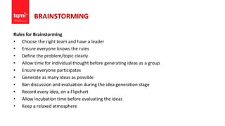 BRAINSTORMING
Rules for Brainstorming
• Choose the right team and have a leader
• Ensure everyone knows the rules
• Define the problem/topic clearly
• Allow time for individual thought before generating ideas as a group
• Ensure everyone participates
• Generate as many ideas as possible
• Ban discussion and evaluation during the idea generation stage
• Record every idea, on a Flipchart
• Allow incubation time before evaluating the ideas
• Keep a relaxed atmosphere
 