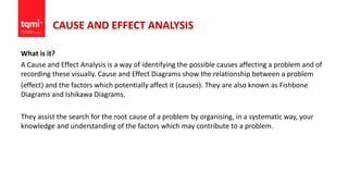 CAUSE AND EFFECT ANALYSIS
What is it?
A Cause and Effect Analysis is a way of identifying the possible causes affecting a problem and of
recording these visually. Cause and Effect Diagrams show the relationship between a problem
(effect) and the factors which potentially affect it (causes). They are also known as Fishbone
Diagrams and Ishikawa Diagrams.
They assist the search for the root cause of a problem by organising, in a systematic way, your
knowledge and understanding of the factors which may contribute to a problem.
 
