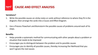 CAUSE AND EFFECT ANALYSIS
Variations?
1. Write the possible causes on sticky notes or cards without reference to where they fit in the
diagram; then arrange the cards into a Cause and Effect Diagram.
2. Use a Process Flowchart and Brainstorm the possible causes of problems around each of its
steps.
Benefits
• Helps provide a systematic method for communicating with other people about a problem or
situation that needs to be improved
• Encourages you to distinguish between the problem and its possible causes
• Encourages you to identify all possible causes, thereby increasing the likelihood that you
won’t ignore the real causes
 