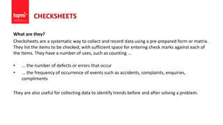 CHECKSHEETS
What are they?
Checksheets are a systematic way to collect and record data using a pre-prepared form or matrix.
They list the items to be checked, with sufficient space for entering check marks against each of
the items. They have a number of uses, such as counting ...
• ... the number of defects or errors that occur
• ... the frequency of occurrence of events such as accidents, complaints, enquiries,
compliments
They are also useful for collecting data to identify trends before and after solving a problem.
 
