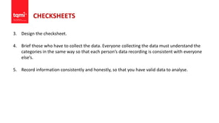 CHECKSHEETS
3. Design the checksheet.
4. Brief those who have to collect the data. Everyone collecting the data must understand the
categories in the same way so that each person’s data recording is consistent with everyone
else’s.
5. Record information consistently and honestly, so that you have valid data to analyse.
 
