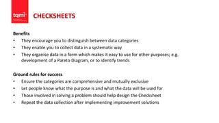 CHECKSHEETS
Benefits
• They encourage you to distinguish between data categories
• They enable you to collect data in a systematic way
• They organise data in a form which makes it easy to use for other purposes; e.g.
development of a Pareto Diagram, or to identify trends
Ground rules for success
• Ensure the categories are comprehensive and mutually exclusive
• Let people know what the purpose is and what the data will be used for
• Those involved in solving a problem should help design the Checksheet
• Repeat the data collection after implementing improvement solutions
 