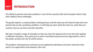 INTRODUCTION
The ability to prevent and solve problems is one of the essential skills which people need to help
them address these challenges.
This guide explains a simple problem solving process and the tools you will need to help solve and
prevent day-to-day, workplace problems. It will help you learn what the tools are, what they are
used for, how to use them and their benefits.
We have included a range of examples so that you have the opportunity to see the tools applied
in different situations. They work just as well in manufacturing and service organisations, and in
the public, private and non for profit sectors.
The problem solving process and tools can be applied by individuals and teams wherever they
work in an organisation and whatever their role.
 