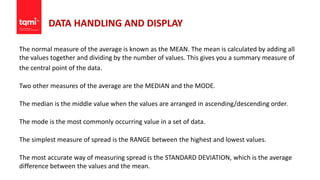 DATA HANDLING AND DISPLAY
The normal measure of the average is known as the MEAN. The mean is calculated by adding all
the values together and dividing by the number of values. This gives you a summary measure of
the central point of the data.
Two other measures of the average are the MEDIAN and the MODE.
The median is the middle value when the values are arranged in ascending/descending order.
The mode is the most commonly occurring value in a set of data.
The simplest measure of spread is the RANGE between the highest and lowest values.
The most accurate way of measuring spread is the STANDARD DEVIATION, which is the average
difference between the values and the mean.
 