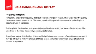 DATA HANDLING AND DISPLAY
Frequency Histogram
Histograms show the frequency distribution over a range of values. They show how frequently
the measurement values occur. The main use of a histogram is to assess the variability in a
population, or in a process.
The height of the bars in a histogram indicates how frequently that value of data occurs. The
tallest bar is the most frequently occurring data value.
If you have a wide distribution, it is more likely that common causes of variation are present. It
may be difficult to remove enough of these causes to narrow the overall range of variation
present in a process.
 