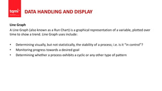 DATA HANDLING AND DISPLAY
Line Graph
A Line Graph (also known as a Run Chart) is a graphical representation of a variable, plotted over
time to show a trend. Line Graph uses include:
• Determining visually, but not statistically, the stability of a process; i.e. is it “in control”?
• Monitoring progress towards a desired goal
• Determining whether a process exhibits a cyclic or any other type of pattern
 