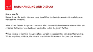 DATA HANDLING AND DISPLAY
Line of best fit
Having drawn the scatter diagram, can a straight line be drawn to represent the relationship
between the variables?
A line of best fit does not prove a cause and effect relationship between the two variables. It is
evidence that further investigation is worthwhile to test the theory further.
With a positive correlation, the value of one variable increases in line with the other variable.
With a negative correlation, the value of one variable decreases as the other one increases.
 