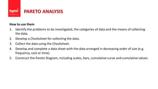 PARETO ANALYSIS
How to use them
1. Identify the problems to be investigated, the categories of data and the means of collecting
the data.
2. Develop a Checksheet for collecting the data.
3. Collect the data using the Checksheet.
4. Develop and complete a data sheet with the data arranged in decreasing order of size (e.g.
frequency, cost or time).
5. Construct the Pareto Diagram, including scales, bars, cumulative curve and cumulative values.
 