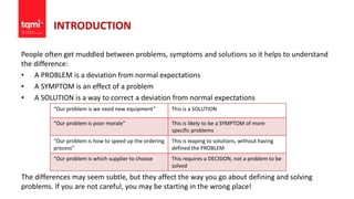 INTRODUCTION
People often get muddled between problems, symptoms and solutions so it helps to understand
the difference:
• A PROBLEM is a deviation from normal expectations
• A SYMPTOM is an effect of a problem
• A SOLUTION is a way to correct a deviation from normal expectations
The differences may seem subtle, but they affect the way you go about defining and solving
problems. If you are not careful, you may be starting in the wrong place!
“Our problem is we need new equipment” This is a SOLUTION
“Our problem is poor morale” This is likely to be a SYMPTOM of more
specific problems
“Our problem is how to speed up the ordering
process”
This is leaping to solutions, without having
defined the PROBLEM
“Our problem is which supplier to choose This requires a DECISION, not a problem to be
solved
 