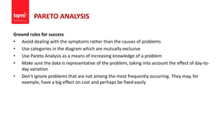 PARETO ANALYSIS
Ground rules for success
• Avoid dealing with the symptoms rather than the causes of problems
• Use categories in the diagram which are mutually exclusive
• Use Pareto Analysis as a means of increasing knowledge of a problem
• Make sure the data is representative of the problem, taking into account the effect of day-to-
day variation
• Don’t ignore problems that are not among the most frequently occurring. They may, for
example, have a big effect on cost and perhaps be fixed easily
 