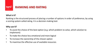 RANKING AND RATING
What is it?
Ranking is the structured process of placing a number of options in order of preference, by using
a scoring system called rating. It is a decision-making tool.
Why use it?
• To assist the choice of the best option (e.g. which problem to solve, which solution to
implement)
• To make the choice less emotional and more logical
• To increase the ownership of the chosen option
• To maximise the effective use of available resources
 