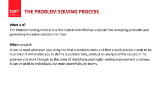 THE PROBLEM SOLVING PROCESS
What is it?
The Problem Solving Process is a methodical and effective approach for analysing problems and
generating workable solutions to them.
When to use it
It can be used whenever you recognise that a problem exists and that a work process needs to be
improved. It will enable you to define a problem fully, conduct an analysis of the causes of the
problem and work through to the point of identifying and implementing improvement solutions.
It can be used by individuals, but most powerfully, by teams.
 
