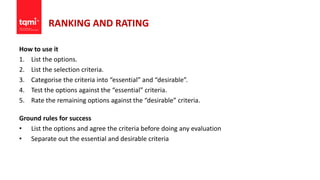 RANKING AND RATING
How to use it
1. List the options.
2. List the selection criteria.
3. Categorise the criteria into “essential” and “desirable”.
4. Test the options against the “essential” criteria.
5. Rate the remaining options against the “desirable” criteria.
Ground rules for success
• List the options and agree the criteria before doing any evaluation
• Separate out the essential and desirable criteria
 