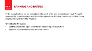 RANKING AND RATING
In the example above we are trying to decide which is the best project to carry out. Project A
meets all the essential criteria and scores best against the desirable criteria. It is our first choice
project, closely followed by Project B.
Ground rules for success
• List the options and agree the criteria before doing any evaluation
• Separate out the essential and desirable criteria
 