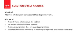 SOLUTION EFFECT ANALYSIS
What is it?
A Solution Effect diagram is a Cause and Effect diagram in reverse.
Why use it?
• To check if your solution solves the problem
• To compare effects of different solutions
• To ensure your problem does not cause bigger problems
• To identify what other actions may be necessary to implement your solution successfully
 