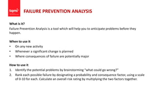 FAILURE PREVENTION ANALYSIS
What is it?
Failure Prevention Analysis is a tool which will help you to anticipate problems before they
happen.
When to use it
• On any new activity
• Whenever a significant change is planned
• Where consequences of failure are potentially major
How to use it
1. Identify the potential problems by brainstorming “what could go wrong?”
2. Rank each possible failure by designating a probability and consequence factor, using a scale
of 0-10 for each. Calculate an overall risk rating by multiplying the two factors together.
 