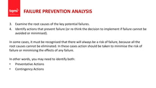 FAILURE PREVENTION ANALYSIS
3. Examine the root causes of the key potential failures.
4. Identify actions that prevent failure (or re-think the decision to implement if failure cannot be
avoided or minimised).
In some cases, it must be recognised that there will always be a risk of failure, because all the
root causes cannot be eliminated. In these cases action should be taken to minimise the risk of
failure or minimising the effects of any failure.
In other words, you may need to identify both:
• Preventative Actions
• Contingency Actions
 