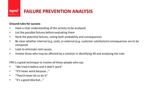 FAILURE PREVENTION ANALYSIS
Ground rules for success
• Have a clear understanding of the activity to be analysed
• List the possible failures before evaluating them
• Rank the potential failures, noting both probability and consequences
• Be clear whether internal (e.g. cost), or external (e.g. customer satisfaction) consequences are to be
compared
• Look to eliminate root causes
• Involve those who may be affected by a solution in identifying 40 and analysing the risks
FPA is a great technique to involve all those people who say:
• "We tried it before and it didn't work"
• "It'll never work because..."
• "They'd never let us do it"
• "It's a good idea but..."
 