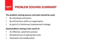 PROBLEM SOLVING SUMMARY
The problem solving process and tools should be used:
• By individuals and teams
• By all functions within an organisation
• As part of a Continuous Improvement strategy
Good problem solving is the result of:
• An effective, systematic process
• Disciplined use of appropriate tools
• Teamwork and collaboration
 