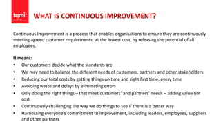 WHAT IS CONTINUOUS IMPROVEMENT?
Continuous Improvement is a process that enables organisations to ensure they are continuously
meeting agreed customer requirements, at the lowest cost, by releasing the potential of all
employees.
It means:
• Our customers decide what the standards are
• We may need to balance the different needs of customers, partners and other stakeholders
• Reducing our total costs by getting things on time and right first time, every time
• Avoiding waste and delays by eliminating errors
• Only doing the right things – that meet customers’ and partners’ needs – adding value not
cost
• Continuously challenging the way we do things to see if there is a better way
• Harnessing everyone’s commitment to improvement, including leaders, employees, suppliers
and other partners
 