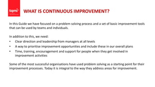 WHAT IS CONTINUOUS IMPROVEMENT?
In this Guide we have focused on a problem solving process and a set of basic improvement tools
that can be used by teams and individuals.
In addition to this, we need:
• Clear direction and leadership from managers at all levels
• A way to prioritise improvement opportunities and include these in our overall plans
• Time, training, encouragement and support for people when they get involved in
improvement activities
Some of the most successful organisations have used problem solving as a starting point for their
improvement processes. Today it is integral to the way they address areas for improvement.
 