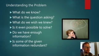 Understanding the Problem
 What do we know?
 What is the question asking?
 What do we wish we knew?
 Is it even possible to solve?
 Do we have enough
information?
 Is some of the given
information redundant?
 