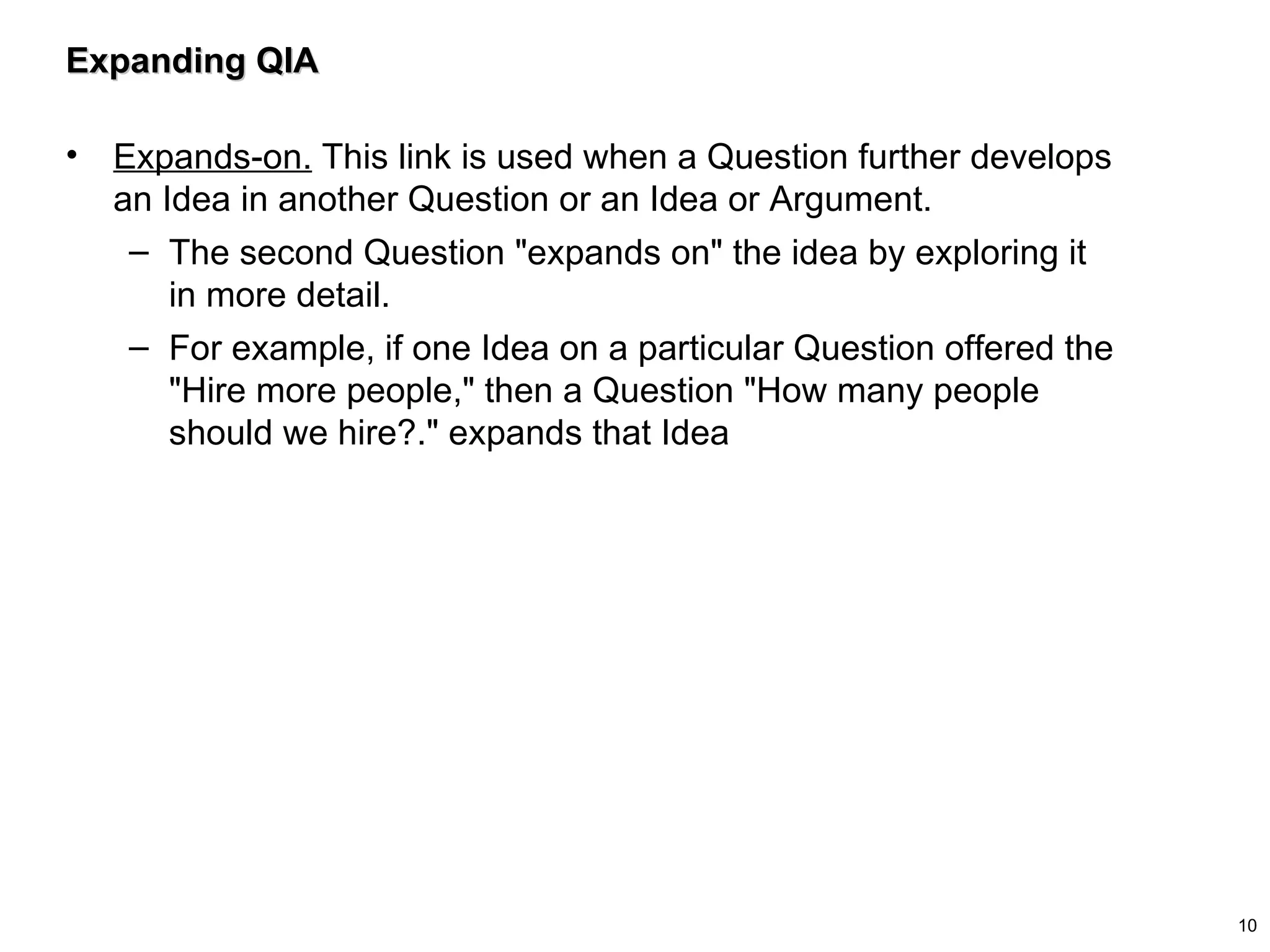Expanding QIA Expands-on.  This link is used when a Question further develops an Idea in another Question or an Idea or Argument.  The second Question "expands on" the idea by exploring it in more detail.  For example, if one Idea on a particular Question offered the "Hire more people," then a Question "How many people should we hire?." expands that Idea 