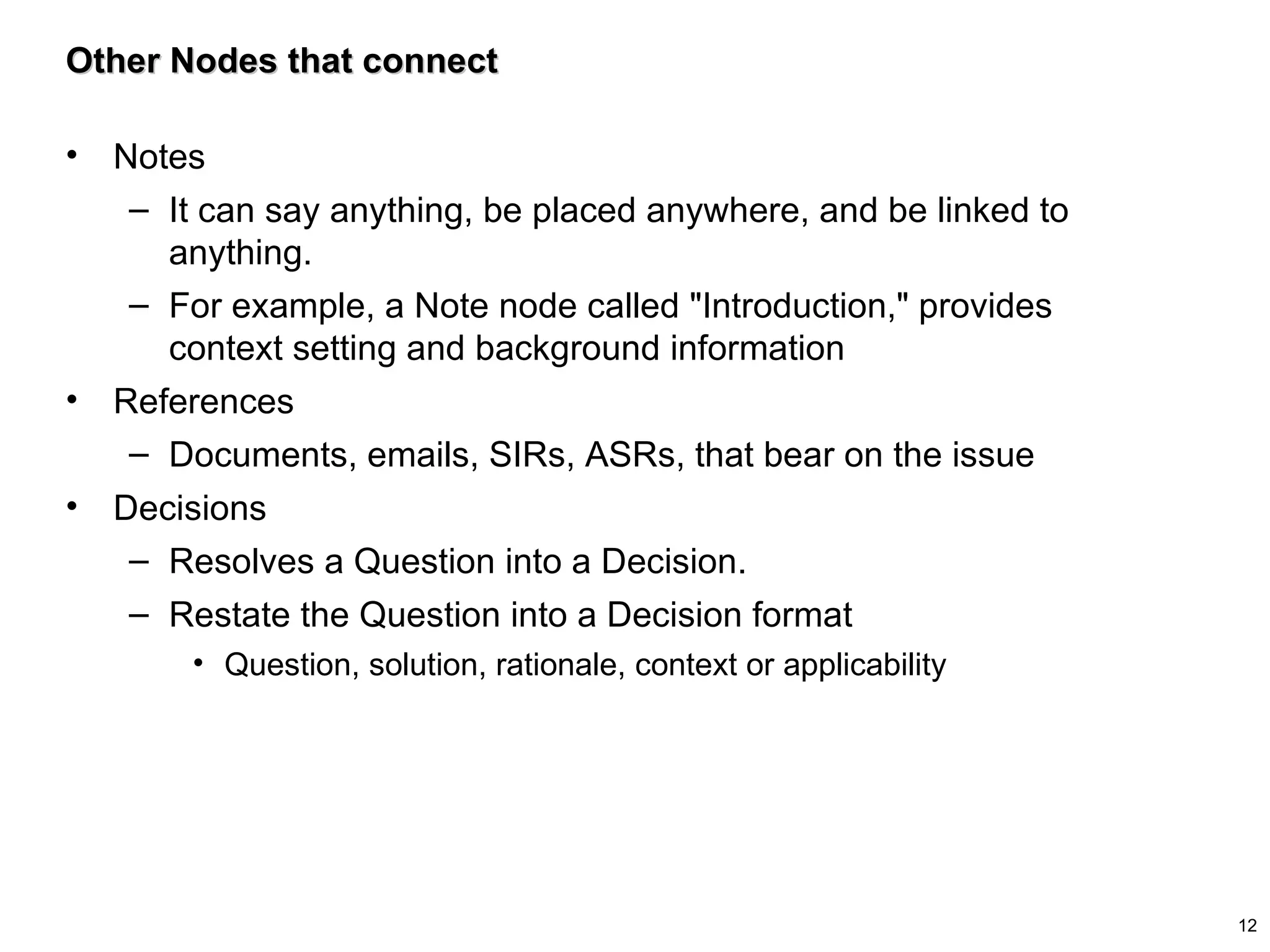 Other Nodes that connect Notes It can say anything, be placed anywhere, and be linked to anything.  For example, a Note node called "Introduction," provides context setting and background information References Documents, emails, SIRs, ASRs, that bear on the issue Decisions Resolves a Question into a Decision.  Restate the Question into a Decision format Question, solution, rationale, context or applicability 