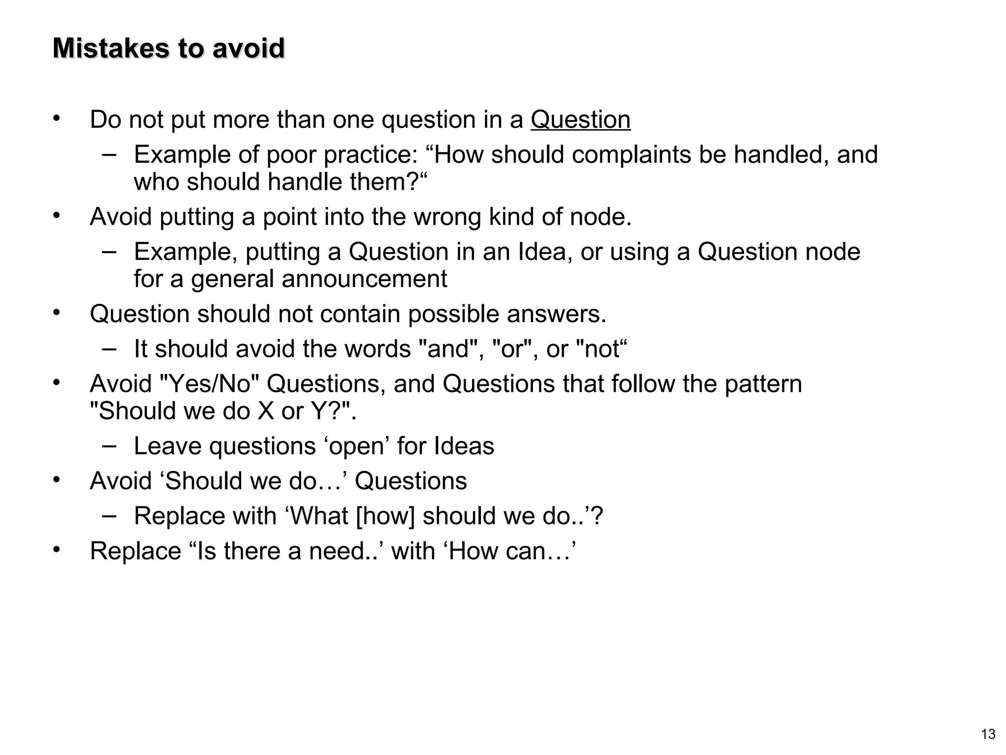 Mistakes to avoid Do not put more than one question in a  Question Example of poor practice: “How should complaints be handled, and who should handle them?“ Avoid putting a point into the wrong kind of node.  Example, putting a Question in an Idea, or using a Question node for a general announcement Question should not contain possible answers.  It should avoid the words "and", "or", or "not“ Avoid "Yes/No" Questions, and Questions that follow the pattern "Should we do X or Y?".  Leave questions ‘open’ for Ideas Avoid ‘Should we do…’ Questions Replace with ‘What [how] should we do..’? Replace “Is there a need..’ with ‘How can…’ 