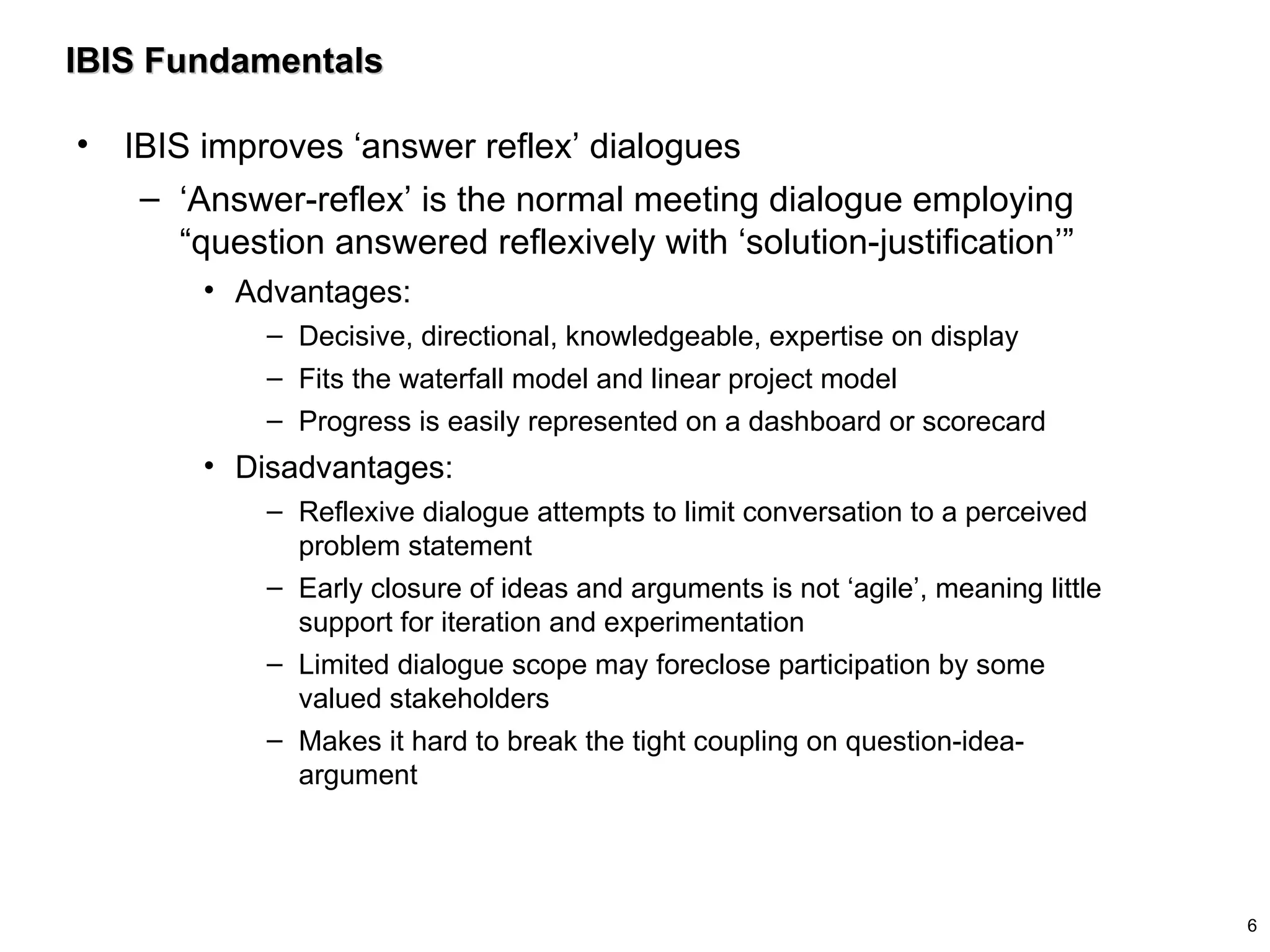IBIS Fundamentals IBIS improves ‘answer reflex’ dialogues ‘Answer-reflex’ is the normal meeting dialogue employing “question answered reflexively with ‘solution-justification’” Advantages:  Decisive, directional, knowledgeable, expertise on display Fits the waterfall model and linear project model Progress is easily represented on a dashboard or scorecard  Disadvantages:  Reflexive dialogue attempts to limit conversation to a perceived problem statement Early closure of ideas and arguments is not ‘agile’, meaning little support for iteration and experimentation  Limited dialogue scope may foreclose participation by some valued stakeholders Makes it hard to break the tight coupling on question-idea-argument 