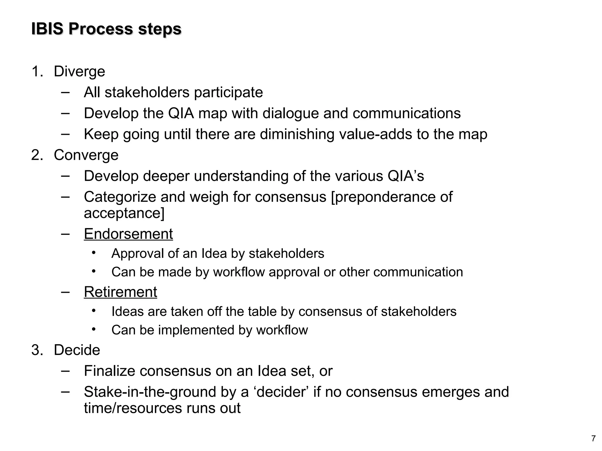 IBIS Process steps Diverge All stakeholders participate Develop the QIA map with dialogue and communications Keep going until there are diminishing value-adds to the map Converge Develop deeper understanding of the various QIA’s Categorize and weigh for consensus [preponderance of acceptance] Endorsement Approval of an Idea by stakeholders Can be made by workflow approval or other communication Retirement Ideas are taken off the table by consensus of stakeholders Can be implemented by workflow Decide Finalize consensus on an Idea set, or Stake-in-the-ground by a ‘decider’ if no consensus emerges and time/resources runs out 