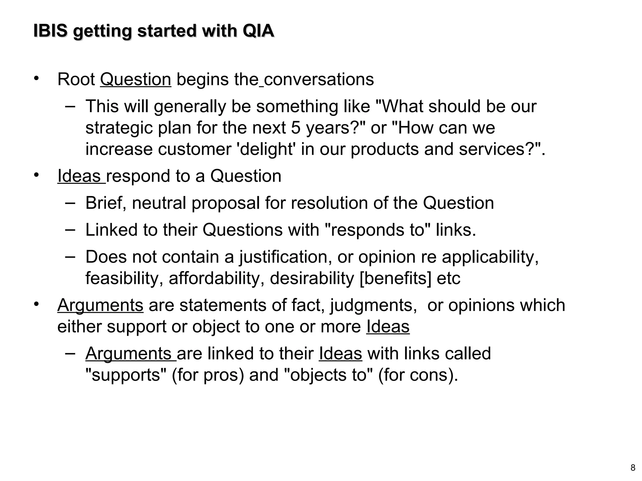 IBIS getting started with QIA Root  Question  begins the   conversations  This will generally be something like "What should be our strategic plan for the next 5 years?" or "How can we increase customer 'delight' in our products and services?". Ideas  respond to a Question Brief, neutral proposal for resolution of the Question Linked to their Questions with "responds to" links. Does not contain a justification, or opinion re applicability, feasibility, affordability, desirability [benefits] etc Arguments  are statements of fact, judgments,  or opinions which either support or object to one or more  Ideas Arguments  are linked to their  Ideas  with links called "supports" (for pros) and "objects to" (for cons). 