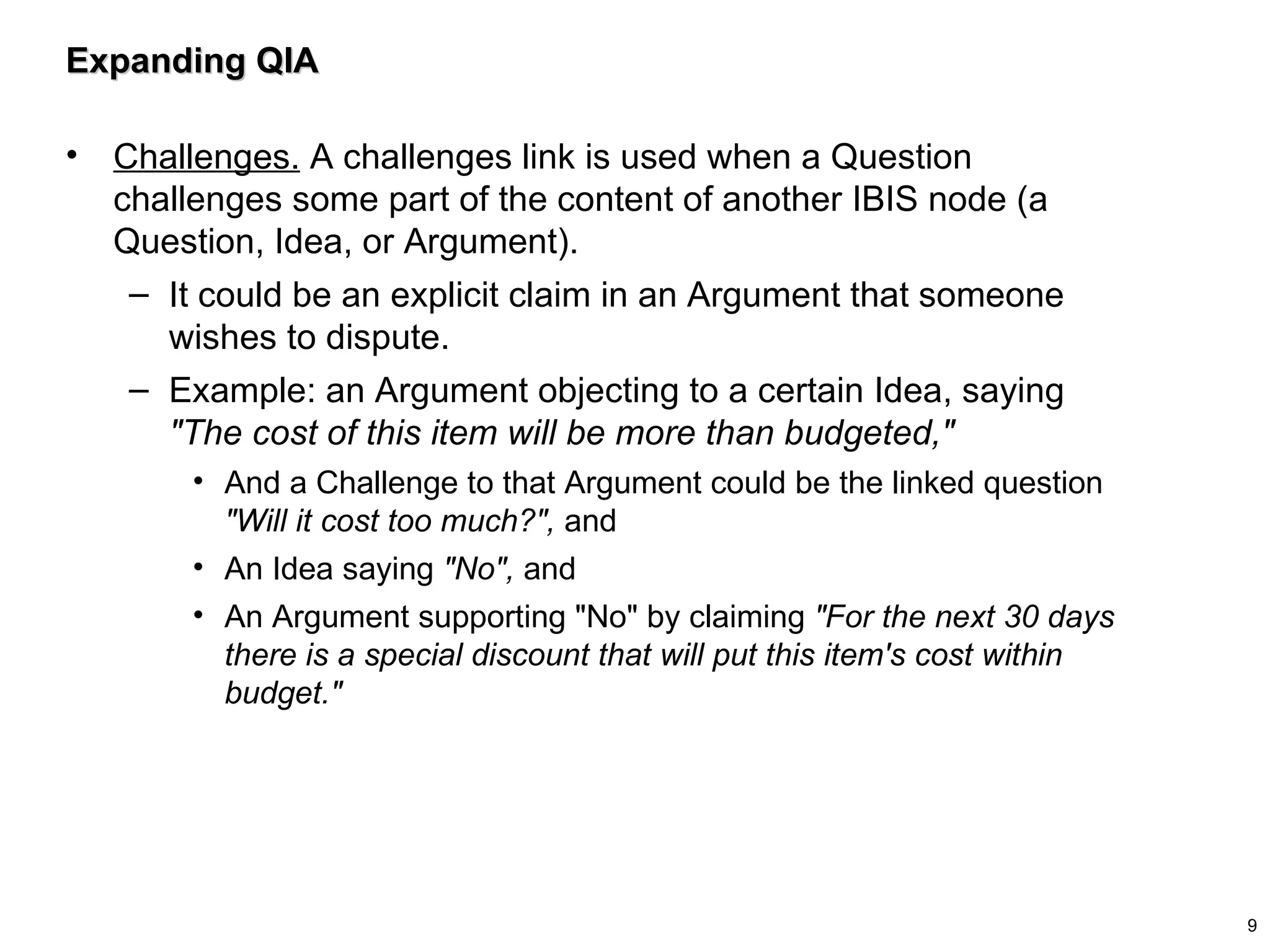 Expanding QIA Challenges.  A challenges link is used when a Question challenges some part of the content of another IBIS node (a Question, Idea, or Argument).  It could be an explicit claim in an Argument that someone wishes to dispute.  Example: an Argument objecting to a certain Idea, saying  "The cost of this item will be more than budgeted,"   And a Challenge to that Argument could be the linked question  "Will it cost too much?",  and An Idea saying  "No",  and  An Argument supporting "No" by claiming  "For the next 30 days there is a special discount that will put this item's cost within budget." 