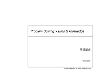 Problem Solving > skills & knowledge




                                                  13/08/2002



                      Yusuke Takahashi. All Rights Reserved. 2002
 