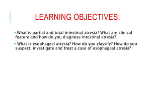 LEARNING OBJECTIVES:
 What is partial and total intestinal atresia? What are clinical
feature and how do you diagnose intestinal atresia?
 What is esophageal atresia? How do you classify? How do you
suspect, investigate and treat a case of esophageal atresia?
 